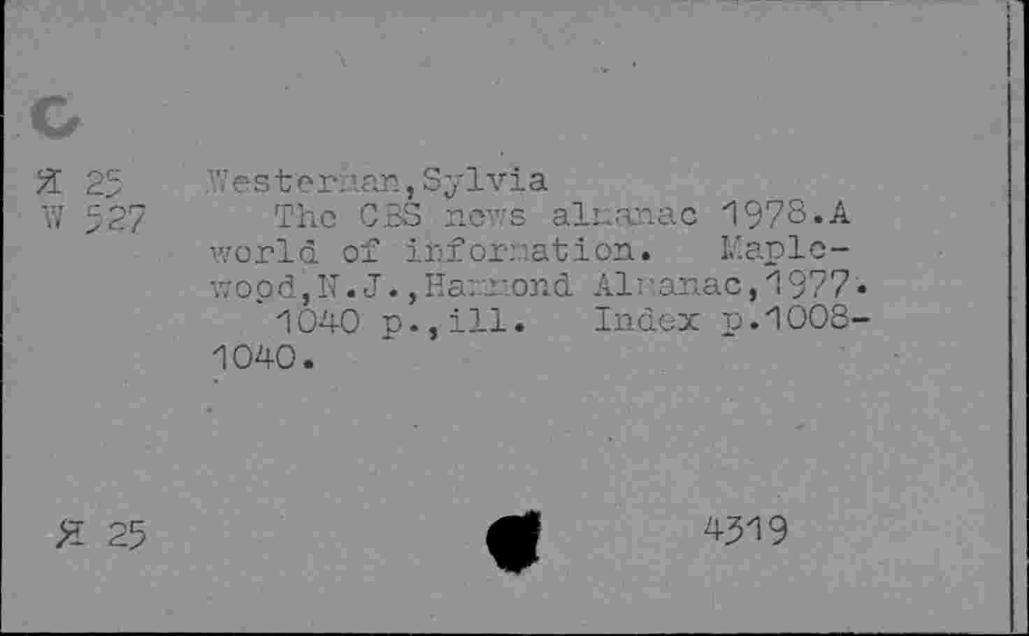 ﻿w 527
А7 ester: ’.an, Sylvia
The CBS news almanac 1978.A world of information. Maplewood, N . J., Hammond Almanac, 1977 1040 p.,ill. Index n.1008 1040.
Я 25
4519